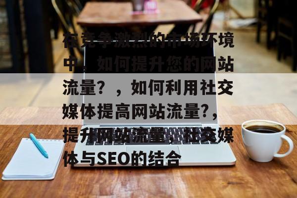 在竞争激烈的市场环境中,如何提升您的网站流量?,如何利用社交媒体提高网站流量?,提升网站流量,社交媒体与SEO的结合 在竞争激烈的市场环境中,如何提升您的网站流量?,如何利用社交媒体提高网站流量?,提升网站流量,社交媒体与SEO的结合