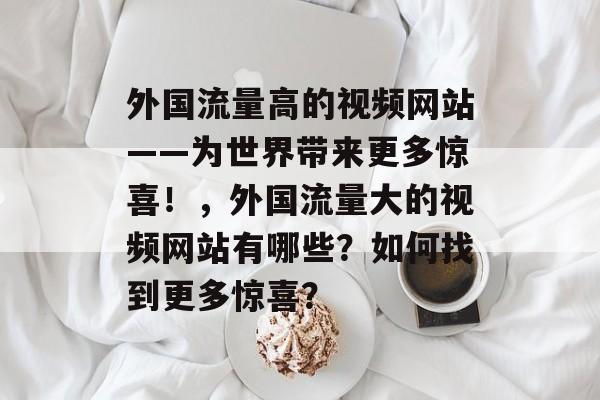 外国流量高的视频网站——为世界带来更多惊喜!,外国流量大的视频网站有哪些?如何找到更多惊喜? 外国流量高的视频网站——为世界带来更多惊喜!,外国流量大的视频网站有哪些?如何找到更多惊喜?