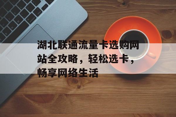 湖北联通流量卡选购网站全攻略,轻松选卡,畅享网络生活 湖北联通流量卡选购网站全攻略,轻松选卡,畅享网络生活