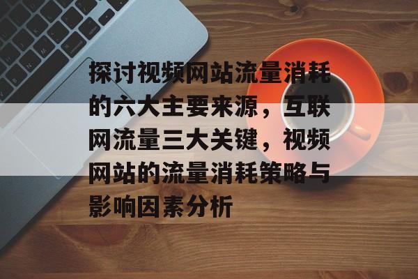 探讨视频网站流量消耗的六大主要来源,互联网流量三大关键,视频网站的流量消耗策略与影响因素分析 探讨视频网站流量消耗的六大主要来源,互联网流量三大关键,视频网站的流量消耗策略与影响因素分析