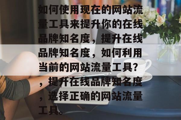 如何使用现在的网站流量工具来提升你的在线品牌知名度，提升在线品牌知名度，如何利用当前的网站流量工具？，提升在线品牌知名度，选择正确的网站流量工具。
