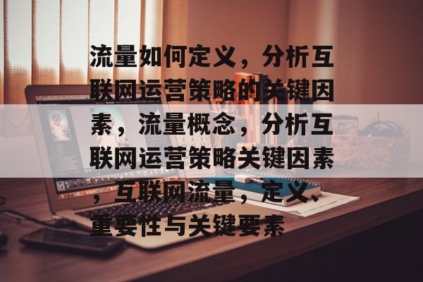 流量如何定义，分析互联网运营策略的关键因素，流量概念，分析互联网运营策略关键因素，互联网流量，定义、重要性与关键要素