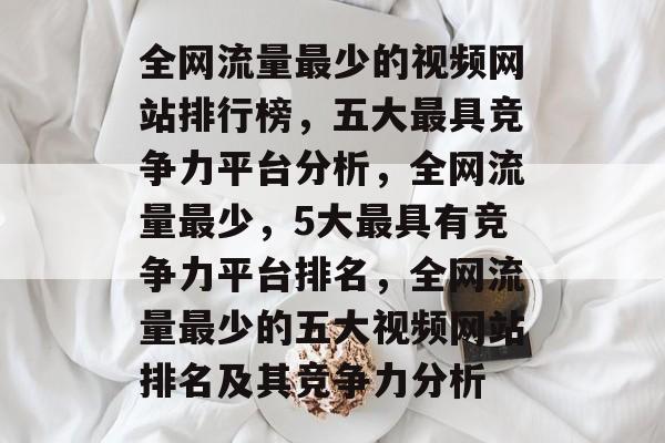 全网流量最少的视频网站排行榜，五大最具竞争力平台分析，全网流量最少，5大最具有竞争力平台排名，全网流量最少的五大视频网站排名及其竞争力分析