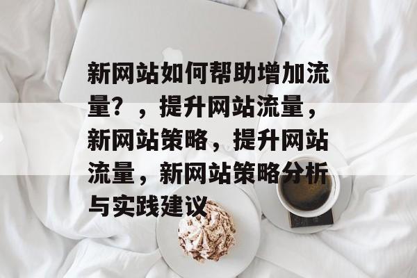 新网站如何帮助增加流量?,提升网站流量,新网站策略,提升网站流量,新网站策略分析与实践建议 新网站如何帮助增加流量?,提升网站流量,新网站策略,提升网站流量,新网站策略分析与实践建议
