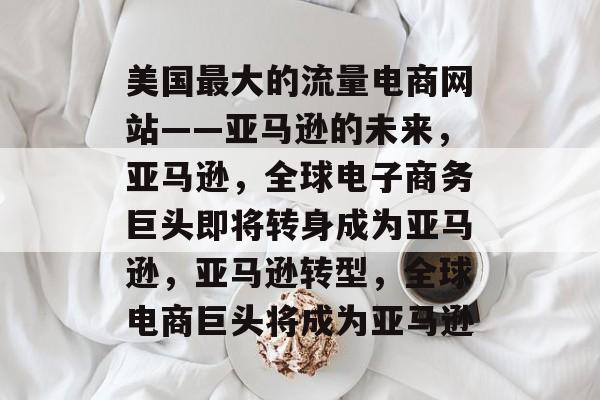美国最大的流量电商网站——亚马逊的未来,亚马逊,全球电子商务巨头即将转身成为亚马逊,亚马逊转型,全球电商巨头将成为亚马逊 美国最大的流量电商网站——亚马逊的未来,亚马逊,全球电子商务巨头即将转身成为亚马逊,亚马逊转型,全球电商巨头将成为亚马逊