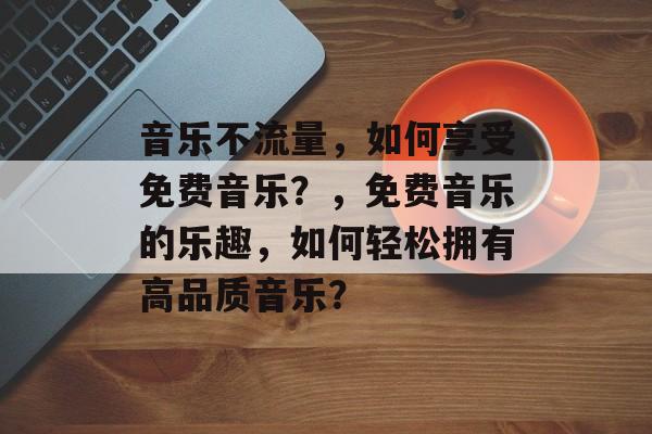 音乐不流量,如何享受免费音乐?,免费音乐的乐趣,如何轻松拥有高品质音乐? 音乐不流量,如何享受免费音乐?,免费音乐的乐趣,如何轻松拥有高品质音乐?