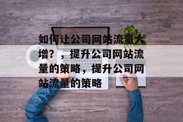 如何让公司网站流量大增？，提升公司网站流量的策略，提升公司网站流量的策略