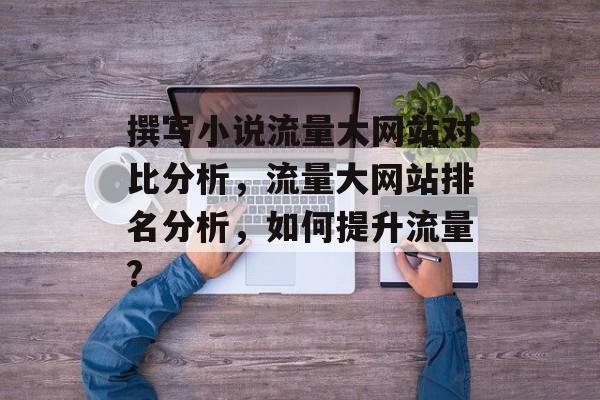 撰写小说流量大网站对比分析,流量大网站排名分析,如何提升流量? 撰写小说流量大网站对比分析,流量大网站排名分析,如何提升流量?