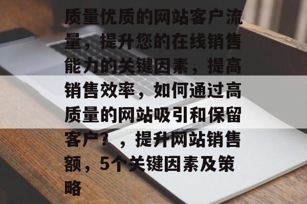 质量优质的网站客户流量,提升您的在线销售能力的关键因素,提高销售效率,如何通过高质量的网站吸引和保留客户?,提升网站销售额,5个关键因素及策略 质量优质的网站客户流量,提升您的在线销售能力的关键因素,提高销售效率,如何通过高质量的网站吸引和保留客户?,提升网站销售额,5个关键因素及策略