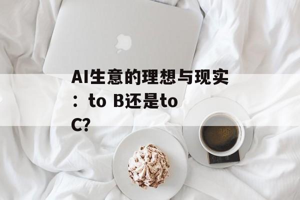 AI生意的理想与现实:to B还是to C? AI生意的理想与现实:to B还是to C?