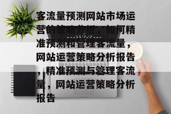客流量预测网站市场运营的策略分析,如何精准预测和管理客流量,网站运营策略分析报告,精准预测与管理客流量,网站运营策略分析报告 客流量预测网站市场运营的策略分析,如何精准预测和管理客流量,网站运营策略分析报告,精准预测与管理客流量,网站运营策略分析报告