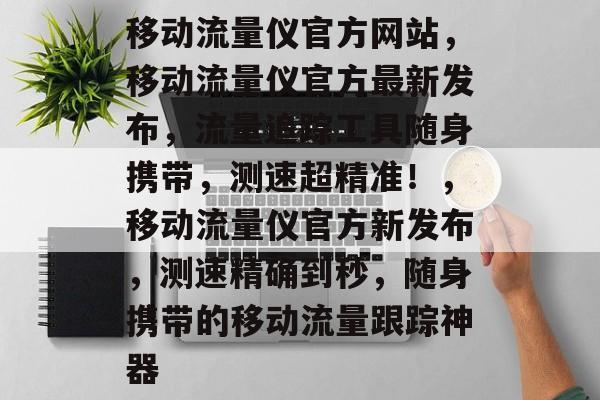 移动流量仪官方网站,移动流量仪官方最新发布,流量追踪工具随身携带,测速超精准!,移动流量仪官方新发布,测速精确到秒,随身携带的移动流量跟踪神器 移动流量仪官方网站,移动流量仪官方最新发布,流量追踪工具随身携带,测速超精准!,移动流量仪官方新发布,测速精确到秒,随身携带的移动流量跟踪神器