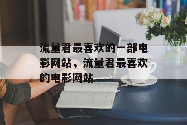 流量君最喜欢的一部电影网站,流量君最喜欢的电影网站 流量君最喜欢的一部电影网站,流量君最喜欢的电影网站