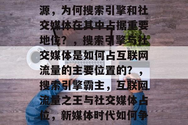 互联网中的直接流量来源,为何搜索引擎和社交媒体在其中占据重要地位?,搜索引擎与社交媒体是如何占互联网流量的主要位置的?,搜索引擎霸主,互联网流量之王与社交媒体占位,新媒体时代如何争夺流量? 互联网中的直接流量来源,为何搜索引擎和社交媒体在其中占据重要地位?,搜索引擎与社交媒体是如何占互联网流量的主要位置的?,搜索引擎霸主,互联网流量之王与社交媒体占位,新媒体时代如何争夺流量?