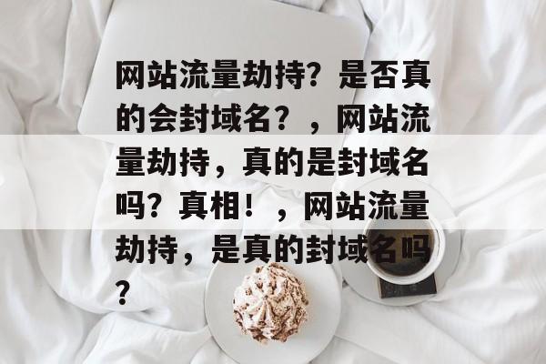 网站流量劫持？是否真的会封域名？，网站流量劫持，真的是封域名吗？真相！，网站流量劫持，是真的封域名吗？