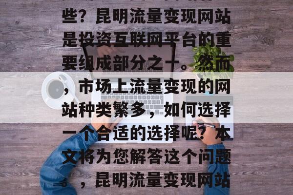 昆明流量变现网站有哪些？昆明流量变现网站是投资互联网平台的重要组成部分之一。然而，市场上流量变现的网站种类繁多，如何选择一个合适的选择呢？本文将为您解答这个问题。，昆明流量变现网站排行榜