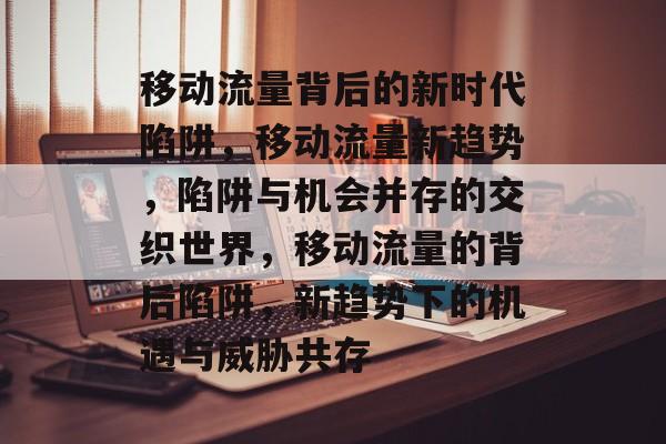 移动流量背后的新时代陷阱,移动流量新趋势,陷阱与机会并存的交织世界,移动流量的背后陷阱,新趋势下的机遇与威胁共存 移动流量背后的新时代陷阱,移动流量新趋势,陷阱与机会并存的交织世界,移动流量的背后陷阱,新趋势下的机遇与威胁共存