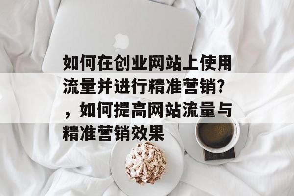 如何在创业网站上使用流量并进行精准营销？，如何提高网站流量与精准营销效果