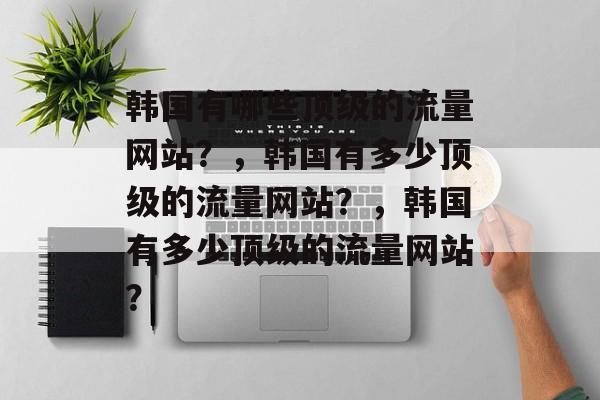 韩国有哪些顶级的流量网站？，韩国有多少顶级的流量网站？，韩国有多少顶级的流量网站？