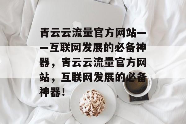 青云云流量官方网站——互联网发展的必备神器，青云云流量官方网站，互联网发展的必备神器！