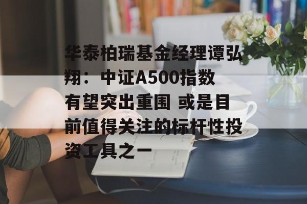 华泰柏瑞基金经理谭弘翔：中证A500指数有望突出重围 或是目前值得关注的标杆性投资工具之一