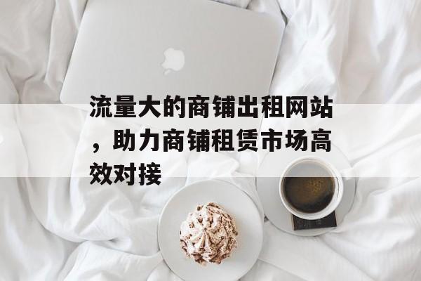 流量大的商铺出租网站，助力商铺租赁市场高效对接