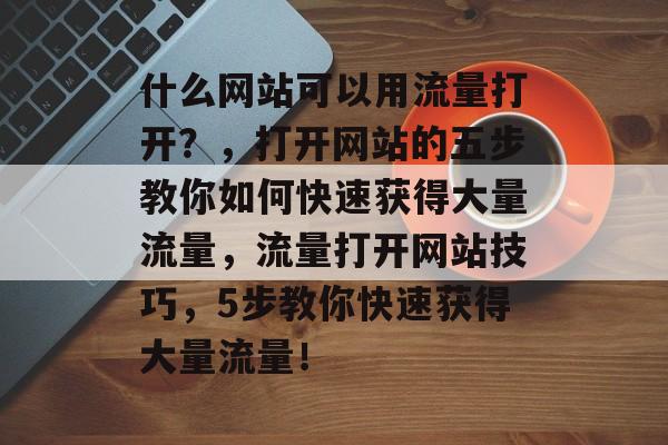 什么网站可以用流量打开？，打开网站的五步教你如何快速获得大量流量，流量打开网站技巧，5步教你快速获得大量流量！