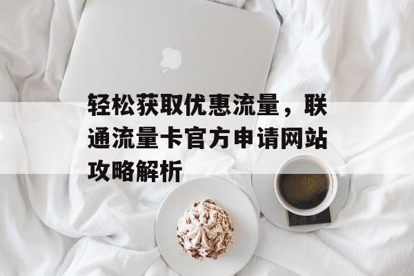 轻松获取优惠流量，联通流量卡官方申请网站攻略解析