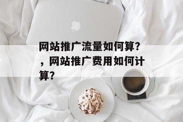 网站推广流量如何算?,网站推广费用如何计算? 网站推广流量如何算?,网站推广费用如何计算?