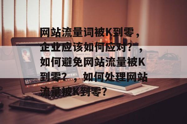 网站流量词被K到零,企业应该如何应对?,如何避免网站流量被K到零?,如何处理网站流量被K到零? 网站流量词被K到零,企业应该如何应对?,如何避免网站流量被K到零?,如何处理网站流量被K到零?
