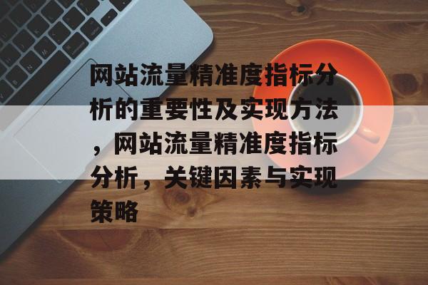 网站流量精准度指标分析的重要性及实现方法,网站流量精准度指标分析,关键因素与实现策略 网站流量精准度指标分析的重要性及实现方法,网站流量精准度指标分析,关键因素与实现策略