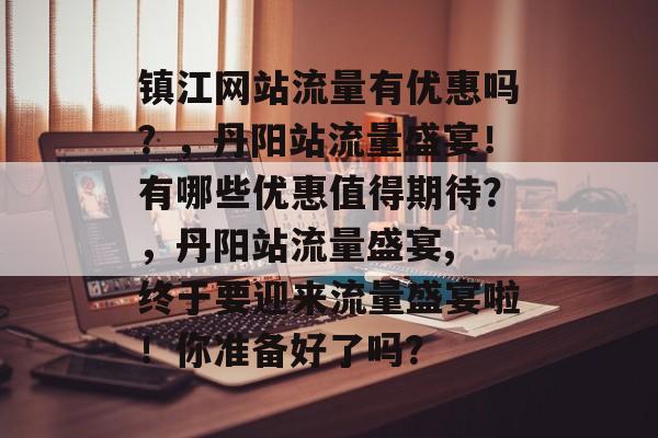 镇江网站流量有优惠吗？，丹阳站流量盛宴！有哪些优惠值得期待？，丹阳站流量盛宴, 终于要迎来流量盛宴啦！你准备好了吗？