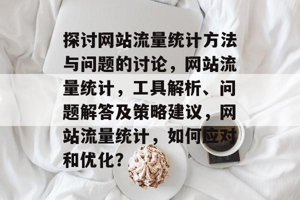 探讨网站流量统计方法与问题的讨论,网站流量统计,工具解析、问题解答及策略建议,网站流量统计,如何应对和优化? 探讨网站流量统计方法与问题的讨论,网站流量统计,工具解析、问题解答及策略建议,网站流量统计,如何应对和优化?
