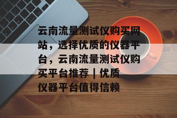云南流量测试仪购买网站，选择优质的仪器平台，云南流量测试仪购买平台推荐 | 优质仪器平台值得信赖
