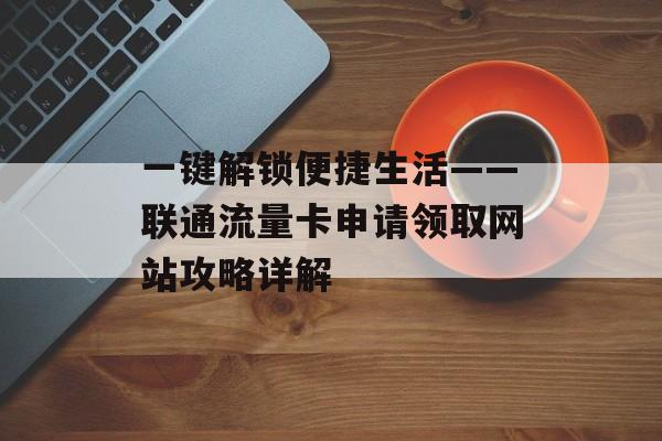 一键解锁便捷生活——联通流量卡申请领取网站攻略详解