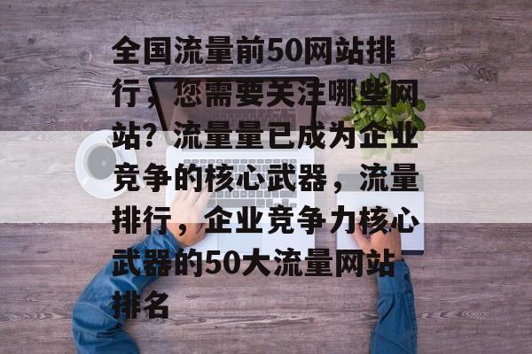 全国流量前50网站排行,您需要关注哪些网站?流量量已成为企业竞争的核心武器,流量排行,企业竞争力核心武器的50大流量网站排名 全国流量前50网站排行,您需要关注哪些网站?流量量已成为企业竞争的核心武器,流量排行,企业竞争力核心武器的50大流量网站排名