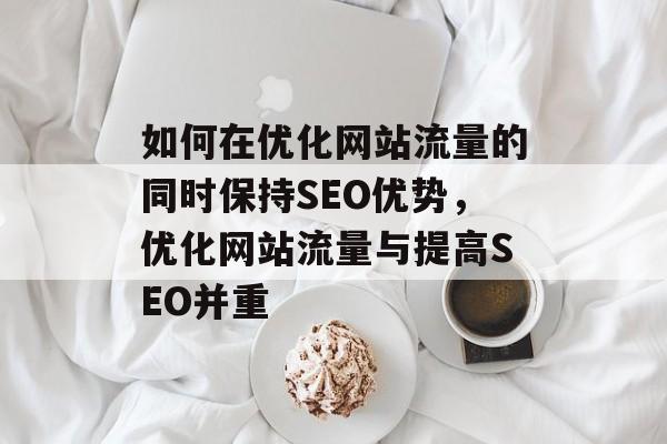 如何在优化网站流量的同时保持SEO优势,优化网站流量与提高SEO并重 如何在优化网站流量的同时保持SEO优势,优化网站流量与提高SEO并重