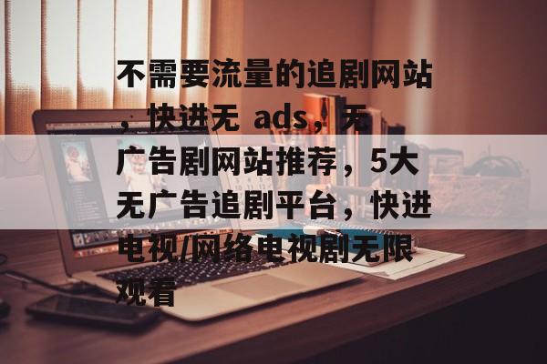 不需要流量的追剧网站，快进无 ads，无广告剧网站推荐，5大无广告追剧平台，快进电视/网络电视剧无限观看