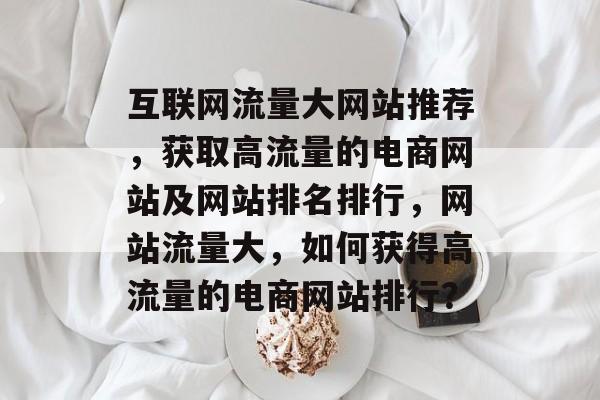 互联网流量大网站推荐,获取高流量的电商网站及网站排名排行,网站流量大,如何获得高流量的电商网站排行? 互联网流量大网站推荐,获取高流量的电商网站及网站排名排行,网站流量大,如何获得高流量的电商网站排行?