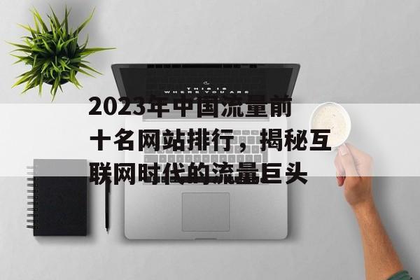 2023年中国流量前十名网站排行,揭秘互联网时代的流量巨头 2023年中国流量前十名网站排行,揭秘互联网时代的流量巨头
