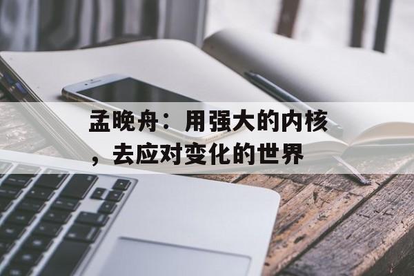 孟晚舟:用强大的内核,去应对变化的世界 孟晚舟:用强大的内核,去应对变化的世界