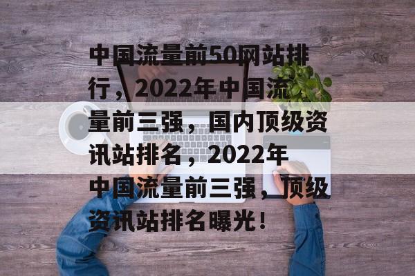 中国流量前50网站排行，2022年中国流量前三强，国内顶级资讯站排名，2022年中国流量前三强，顶级资讯站排名曝光！