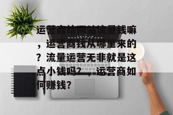 运营商给网站流量钱嘛,运营商钱从哪里来的?流量运营无非就是这点小钱吗?,运营商如何赚钱? 运营商给网站流量钱嘛,运营商钱从哪里来的?流量运营无非就是这点小钱吗?,运营商如何赚钱?