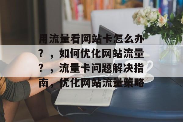 用流量看网站卡怎么办？，如何优化网站流量？，流量卡问题解决指南，优化网站流量策略