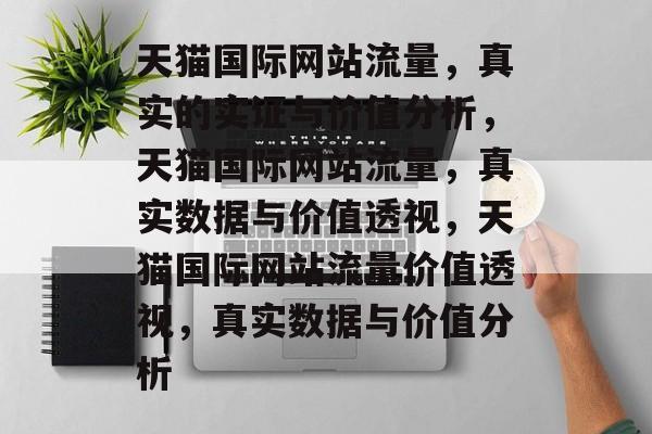 天猫国际网站流量，真实的实证与价值分析，天猫国际网站流量，真实数据与价值透视，天猫国际网站流量价值透视，真实数据与价值分析