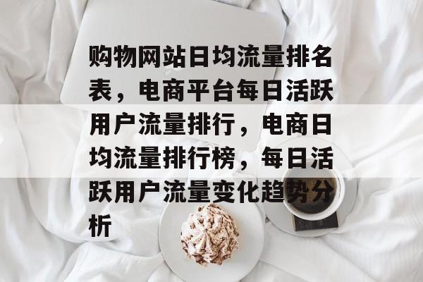 购物网站日均流量排名表,电商平台每日活跃用户流量排行,电商日均流量排行榜,每日活跃用户流量变化趋势分析 购物网站日均流量排名表,电商平台每日活跃用户流量排行,电商日均流量排行榜,每日活跃用户流量变化趋势分析