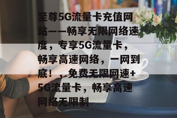 至尊5G流量卡充值网站——畅享无限网络速度，专享5G流量卡，畅享高速网络，一网到底！，免费无限网速+5G流量卡，畅享高速网络无限制