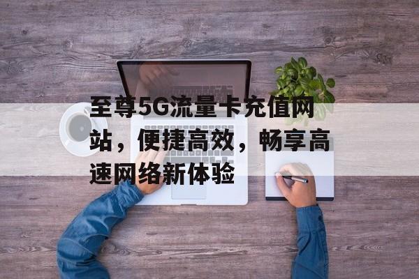 至尊5G流量卡充值网站，便捷高效，畅享高速网络新体验