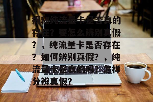揭秘纯流量卡是否真的存在？要怎么辨别真假？，纯流量卡是否存在？如何辨别真假？，纯流量卡是真的吗？怎样分辨真假？