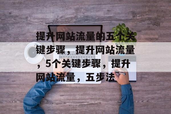 提升网站流量的五个关键步骤,提升网站流量,5个关键步骤,提升网站流量,五步法 提升网站流量的五个关键步骤,提升网站流量,5个关键步骤,提升网站流量,五步法
